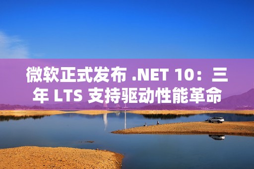 微软正式发布 .NET 10：三年 LTS 支持驱动性能革命与 AI 原生开发新纪元