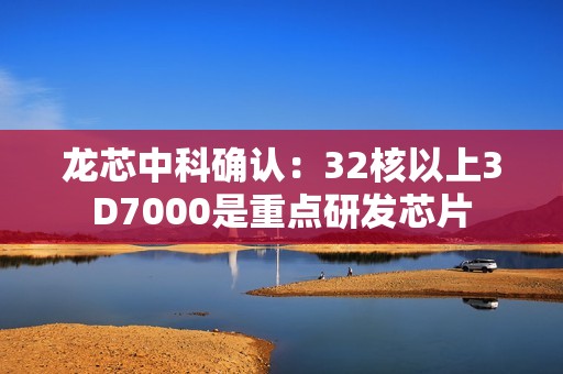 龙芯中科确认：32核以上3D7000是重点研发芯片