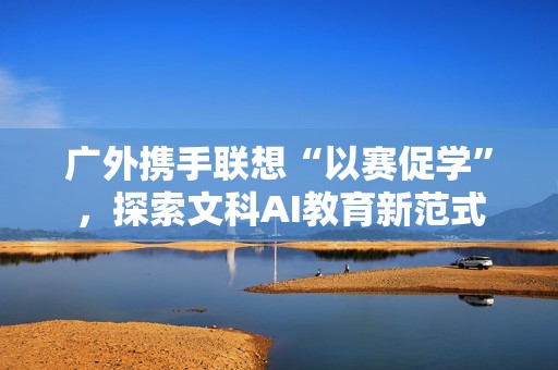 广外携手联想“以赛促学”，探索文科AI教育新范式