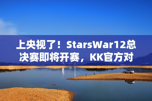 上央视了！StarsWar12总决赛即将开赛，KK官方对战平台助力DotA1巅峰对决！