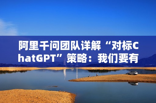 阿里千问团队详解“对标ChatGPT”策略：我们要有他们没有的能力