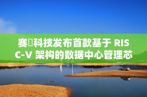 赛昉科技发布首款基于 RISC-V 架构的数据中心管理芯片“狮子山芯”