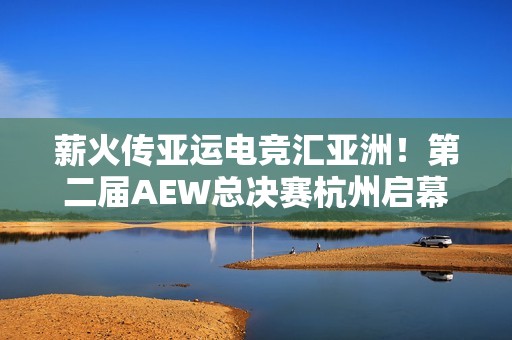 薪火传亚运电竞汇亚洲！第二届AEW总决赛杭州启幕