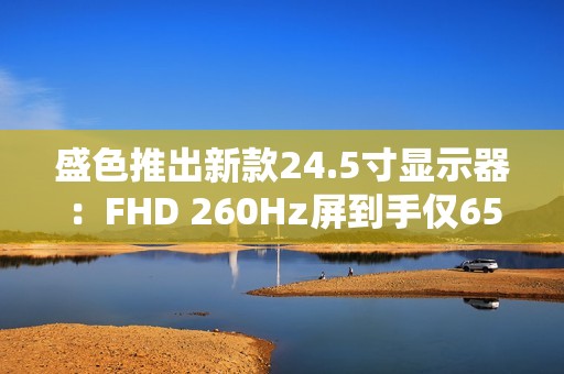 盛色推出新款24.5寸显示器：FHD 260Hz屏到手仅659元
