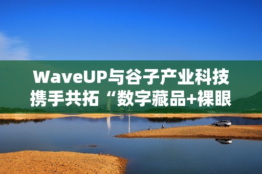 WaveUP与谷子产业科技携手共拓“数字藏品+裸眼3D”新路径