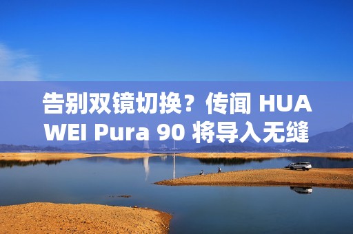 告别双镜切换？传闻 HUAWEI Pura 90 将导入无缝连续变焦!