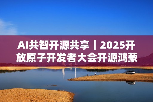 AI共智开源共享｜2025开放原子开发者大会开源鸿蒙技术分论坛即将启幕