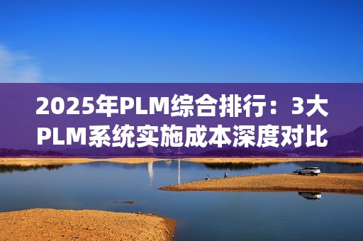 2025年PLM综合排行：3大PLM系统实施成本深度对比