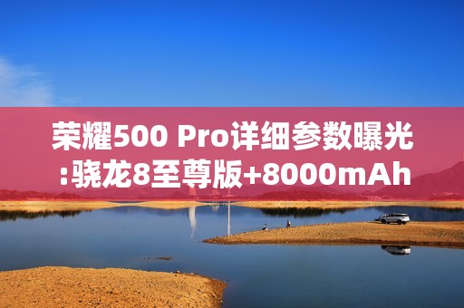 荣耀500 Pro详细参数曝光:骁龙8至尊版+8000mAh电池