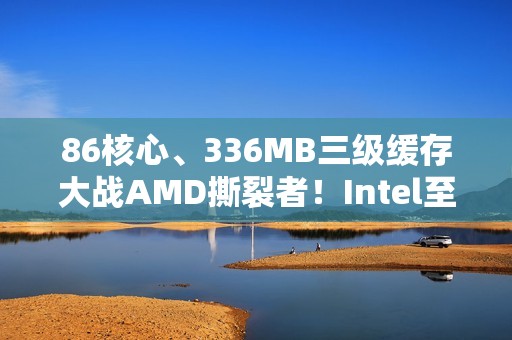 86核心、336MB三级缓存大战AMD撕裂者！Intel至强600系列首次曝光