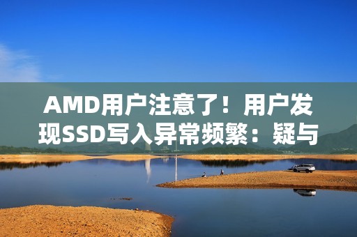 AMD用户注意了！用户发现SSD写入异常频繁：疑与驱动有关