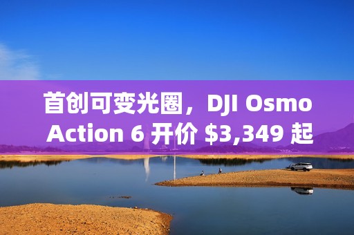 首创可变光圈，DJI Osmo Action 6 开价 $3,349 起!