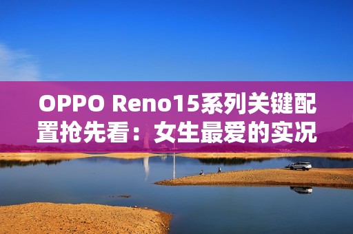 OPPO Reno15系列关键配置抢先看：女生最爱的实况图大升级