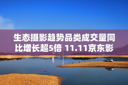 生态摄影趋势品类成交量同比增长超5倍 11.11京东影像大赛驱动品牌增长