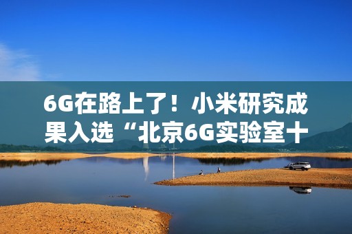 6G在路上了！小米研究成果入选“北京6G实验室十大进展”