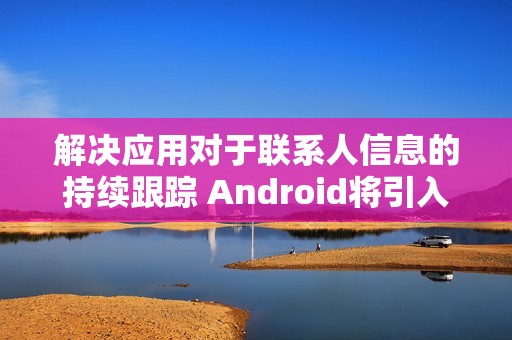 解决应用对于联系人信息的持续跟踪 Android将引入新“联系人选择器”