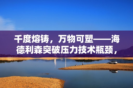 千度熔铸，万物可塑——海德利森突破压力技术瓶颈，助力高端制造升级