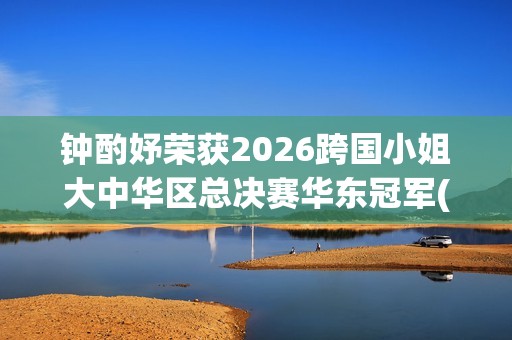 钟酌妤荣获2026跨国小姐大中华区总决赛华东冠军(钟昀小说)