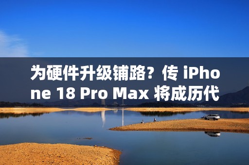 为硬件升级铺路？传 iPhone 18 Pro Max 将成历代最重旗舰!