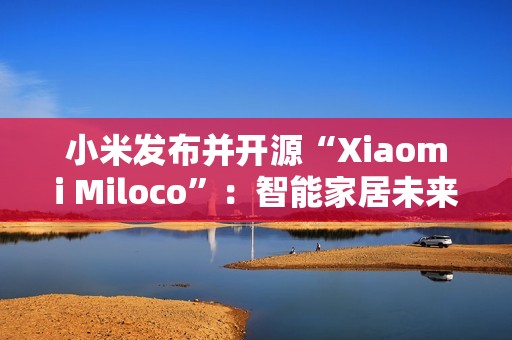 小米发布并开源“Xiaomi Miloco”：智能家居未来探索方案