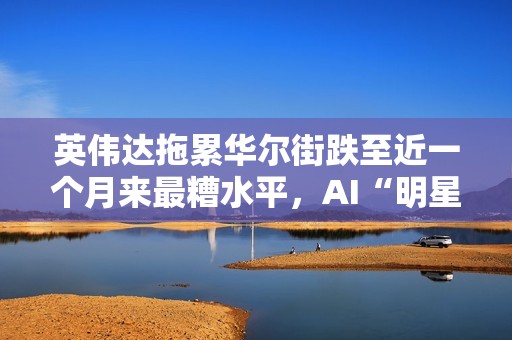 英伟达拖累华尔街跌至近一个月来最糟水平，AI“明星股”持续走弱
