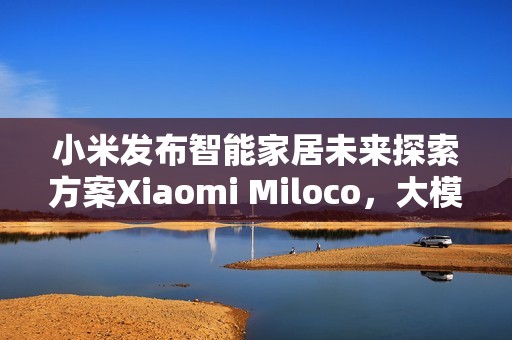 小米发布智能家居未来探索方案Xiaomi Miloco，大模型驱动全屋智能