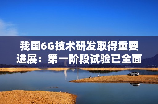 我国6G技术研发取得重要进展：第一阶段试验已全面完成