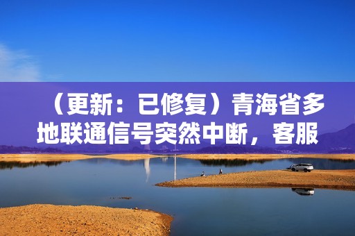 （更新：已修复）青海省多地联通信号突然中断，客服回应称正在抢修中