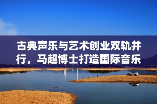 古典声乐与艺术创业双轨并行，马超博士打造国际音乐平台(古典音乐和声学)