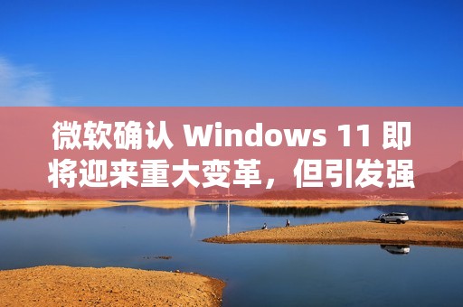 微软确认 Windows 11 即将迎来重大变革，但引发强烈反对