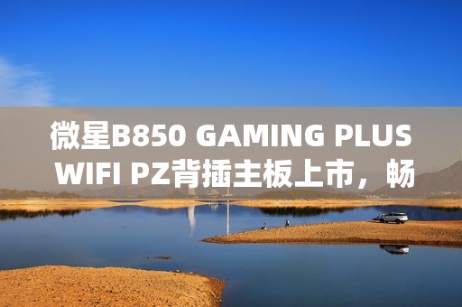 微星B850 GAMING PLUS WIFI PZ背插主板上市，畅享AM5平台
