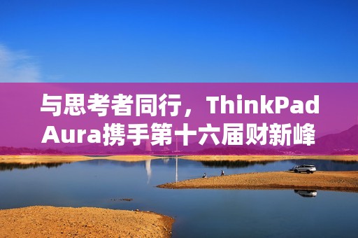 与思考者同行，ThinkPadAura携手第十六届财新峰会，共探韧性发展新路径