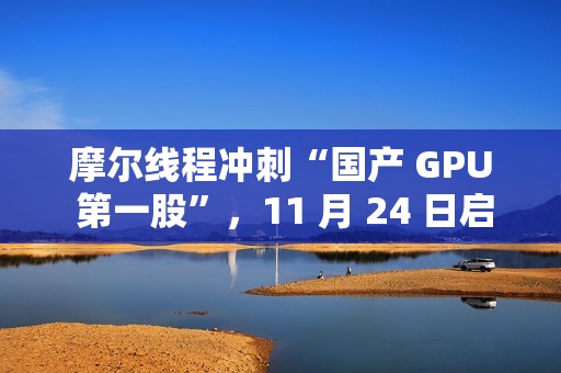 摩尔线程冲刺“国产 GPU 第一股”，11 月 24 日启动申购