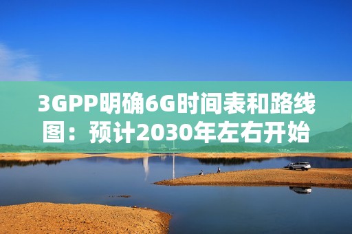 3GPP明确6G时间表和路线图：预计2030年左右开始部署