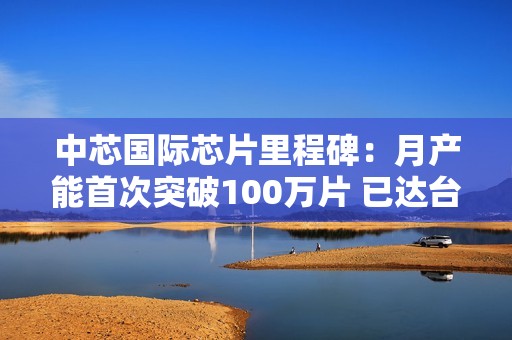 中芯国际芯片里程碑：月产能首次突破100万片 已达台积电1/3
