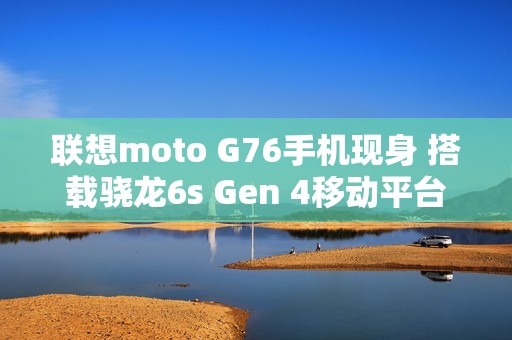 联想moto G76手机现身 搭载骁龙6s Gen 4移动平台