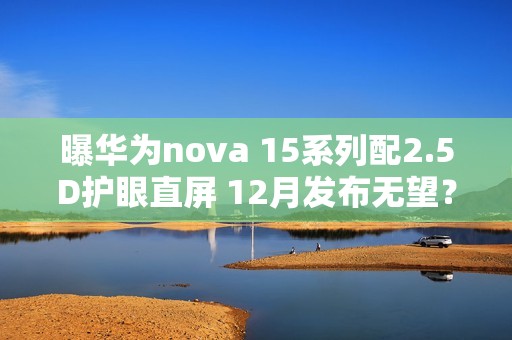 曝华为nova 15系列配2.5D护眼直屏 12月发布无望？