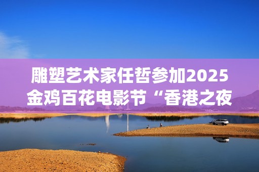 雕塑艺术家任哲参加2025金鸡百花电影节“香港之夜”主题活动(任喆雕塑)