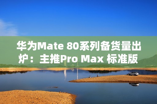 华为Mate 80系列备货量出炉：主推Pro Max 标准版管够放开买
