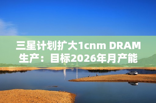 三星计划扩大1cnm DRAM生产：目标2026年月产能达20万片晶圆