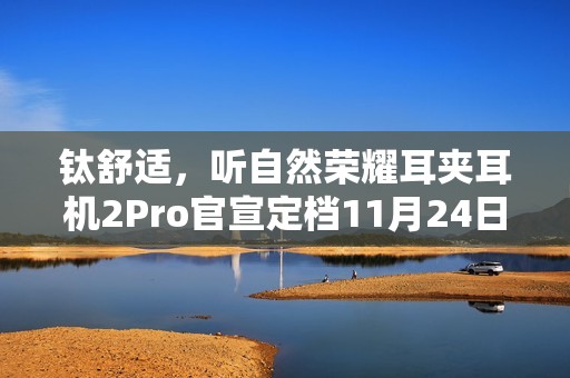 钛舒适，听自然荣耀耳夹耳机2Pro官宣定档11月24日发布