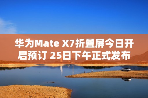 华为Mate X7折叠屏今日开启预订 25日下午正式发布