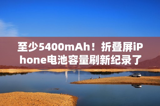 至少5400mAh！折叠屏iPhone电池容量刷新纪录了……
