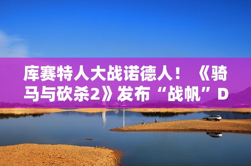 库赛特人大战诺德人！ 《骑马与砍杀2》发布“战帆”DLC第二个宣传片