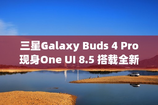 三星Galaxy Buds 4 Pro现身One UI 8.5 搭载全新头部动作交互系统