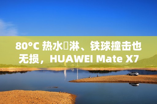 80°C 热水沖淋、铁球撞击也无损，HUAWEI Mate X7 耐用性实测曝光!
