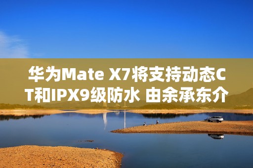 华为Mate X7将支持动态CT和IPX9级防水 由余承东介绍