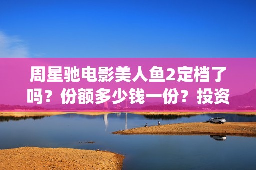 周星驰电影美人鱼2定档了吗？份额多少钱一份？投资有风险吗？(周星驰电影美人鱼删结尾)