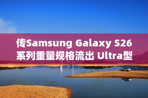 传Samsung Galaxy S26系列重量规格流出 Ultra型号仅微幅减轻