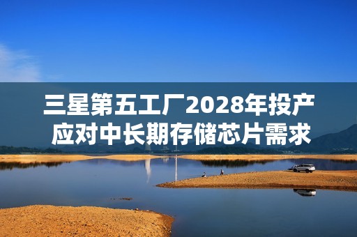 三星第五工厂2028年投产 应对中长期存储芯片需求增长